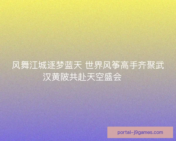 风舞江城逐梦蓝天 世界风筝高手齐聚武汉黄陂共赴天空盛会 🎏