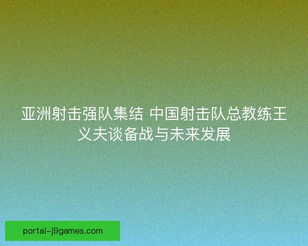 亚洲射击强队集结 中国射击队总教练王义夫谈备战与未来发展